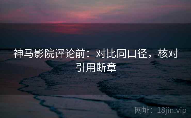 神马影院评论前:对比同口径,核对引用断章