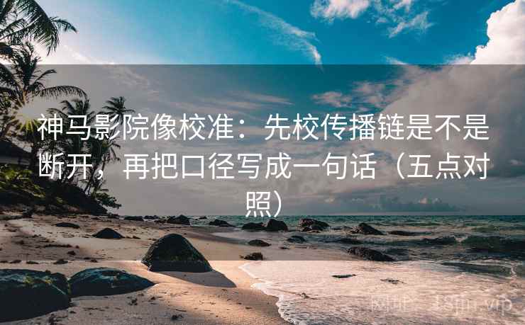 神马影院像校准：先校传播链是不是断开，再把口径写成一句话（五点对照）  第2张