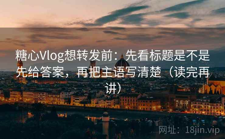 糖心Vlog想转发前:先看标题是不是先给答案,再把主语写清楚(读完再讲)