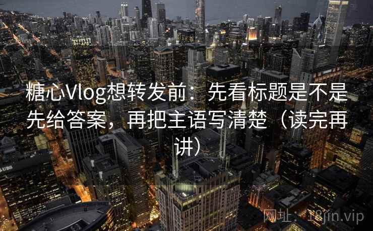 糖心Vlog想转发前:先看标题是不是先给答案,再把主语写清楚(读完再讲)