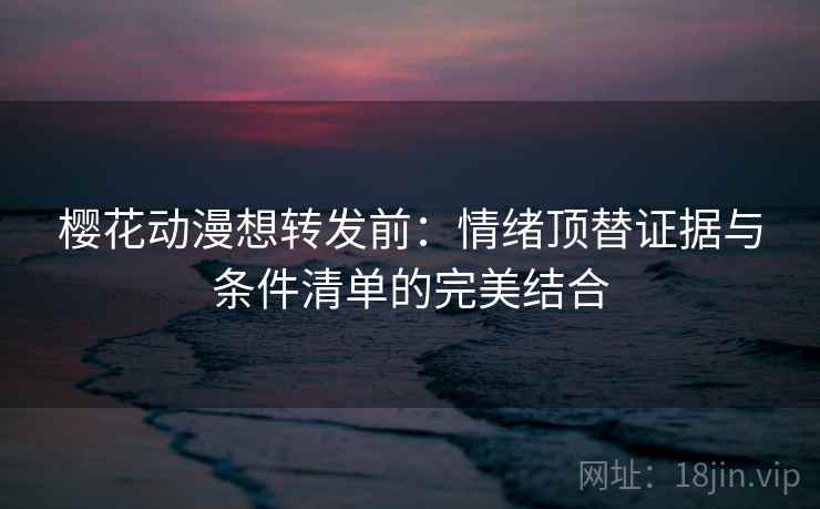 樱花动漫想转发前：情绪顶替证据与条件清单的完美结合  第2张