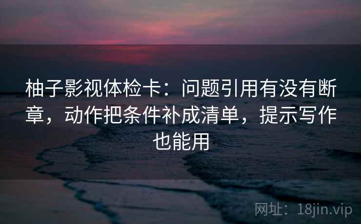 柚子影视体检卡：问题引用有没有断章，动作把条件补成清单，提示写作也能用  第2张