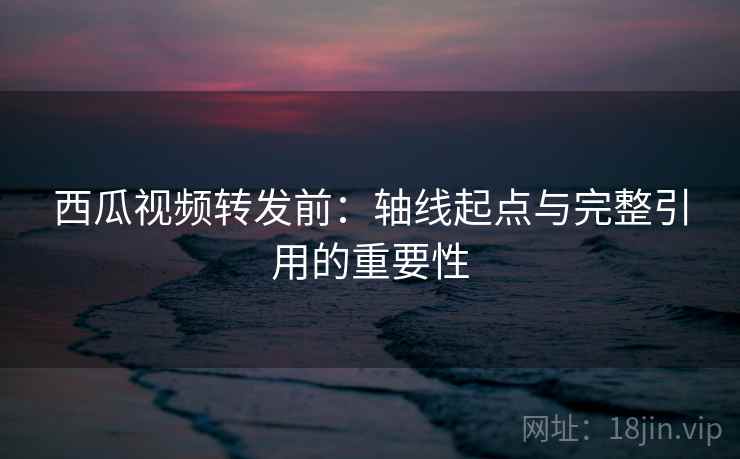 西瓜视频转发前:轴线起点与完整引用的重要性