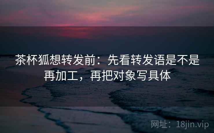 茶杯狐想转发前:先看转发语是不是再加工,再把对象写具体