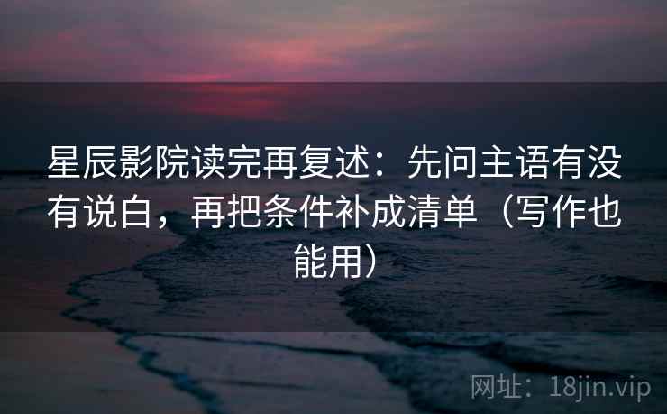星辰影院读完再复述:先问主语有没有说白,再把条件补成清单(写作也能用)