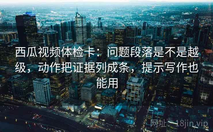 西瓜视频体检卡:问题段落是不是越级,动作把证据列成条,提示写作也能用