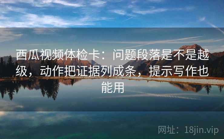 西瓜视频体检卡:问题段落是不是越级,动作把证据列成条,提示写作也能用