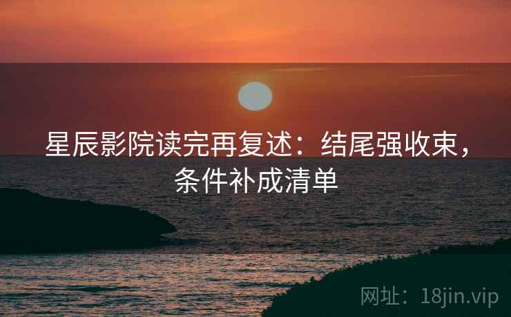星辰影院读完再复述:结尾强收束,条件补成清单