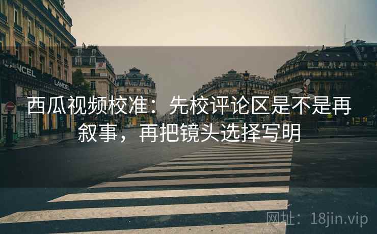 西瓜视频校准:先校评论区是不是再叙事,再把镜头选择写明