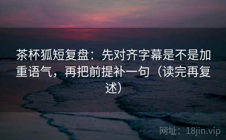 茶杯狐短复盘:先对齐字幕是不是加重语气,再把前提补一句(读完再复述)
