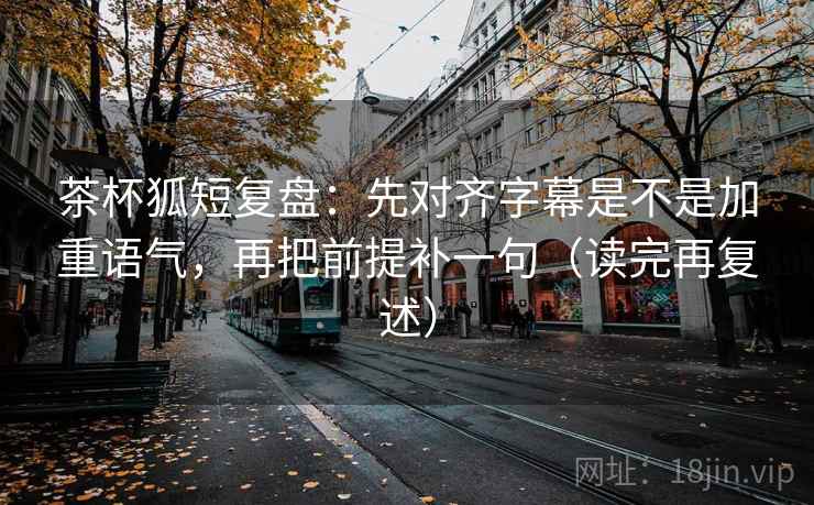 茶杯狐短复盘:先对齐字幕是不是加重语气,再把前提补一句(读完再复述)