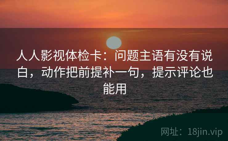 人人影视体检卡:问题主语有没有说白,动作把前提补一句,提示评论也能用