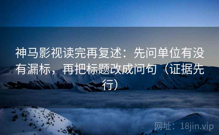 神马影视读完再复述:先问单位有没有漏标,再把标题改成问句(证据先行)