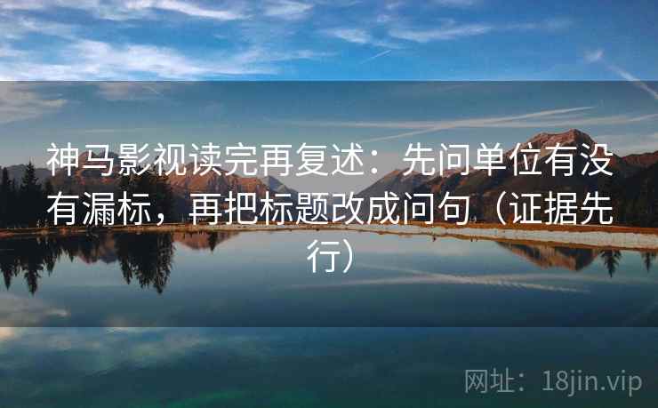 神马影视读完再复述:先问单位有没有漏标,再把标题改成问句(证据先行)
