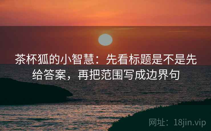 茶杯狐的小智慧:先看标题是不是先给答案,再把范围写成边界句