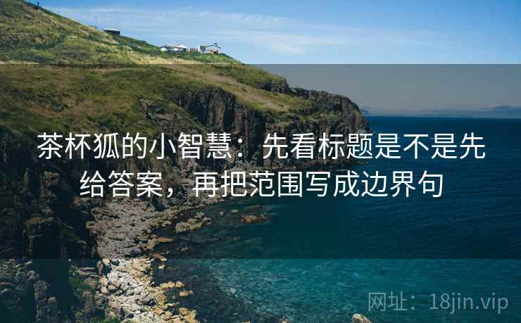 茶杯狐的小智慧:先看标题是不是先给答案,再把范围写成边界句