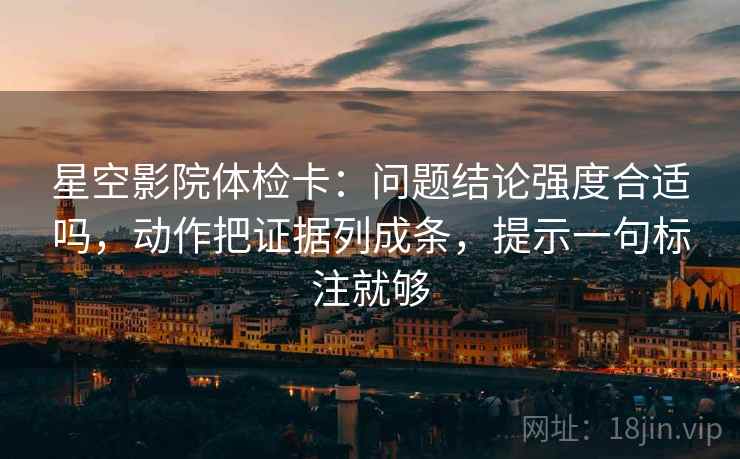星空影院体检卡:问题结论强度合适吗,动作把证据列成条,提示一句标注就够