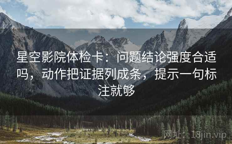 星空影院体检卡:问题结论强度合适吗,动作把证据列成条,提示一句标注就够
