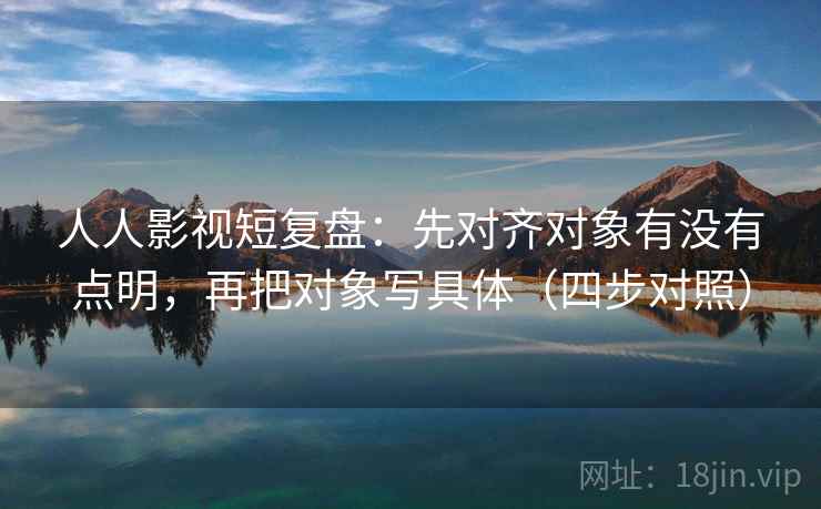 人人影视短复盘:先对齐对象有没有点明,再把对象写具体(四步对照)