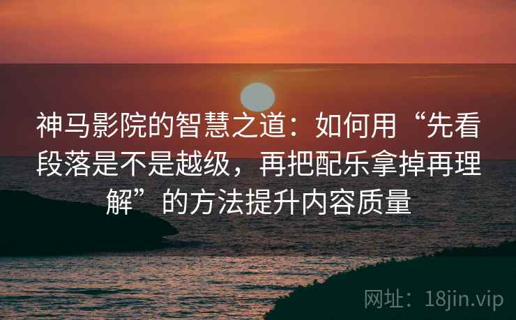 神马影院的智慧之道:如何用“先看段落是不是越级,再把配乐拿掉再理解”的方法提升内容质量