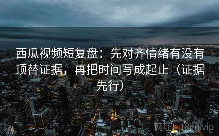 西瓜视频短复盘:先对齐情绪有没有顶替证据,再把时间写成起止(证据先行)