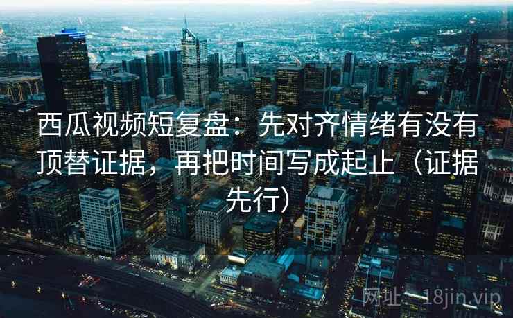 西瓜视频短复盘:先对齐情绪有没有顶替证据,再把时间写成起止(证据先行)