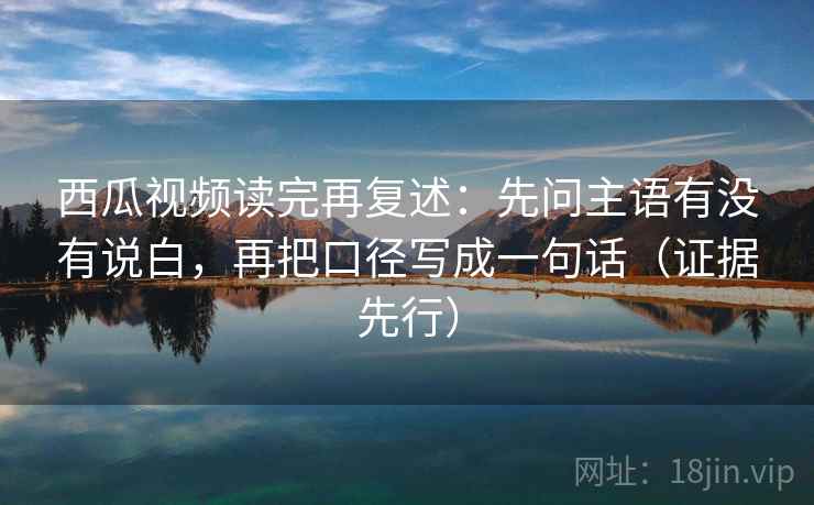 西瓜视频读完再复述:先问主语有没有说白,再把口径写成一句话(证据先行)