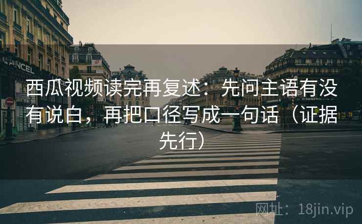 西瓜视频读完再复述:先问主语有没有说白,再把口径写成一句话(证据先行)