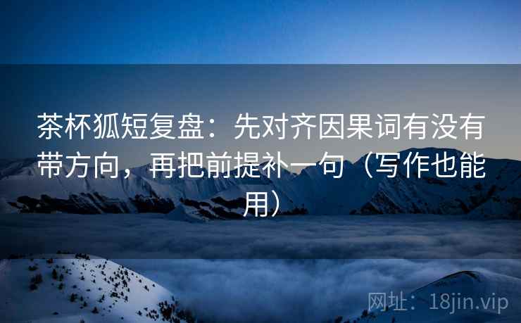 茶杯狐短复盘:先对齐因果词有没有带方向,再把前提补一句(写作也能用)