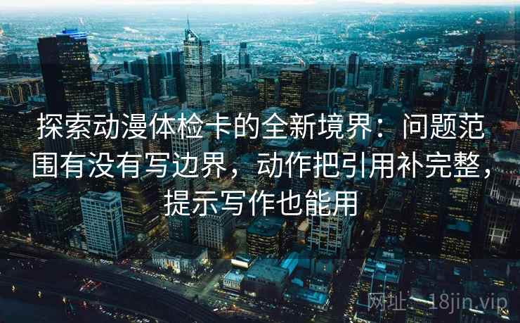 探索动漫体检卡的全新境界:问题范围有没有写边界,动作把引用补完整,提示写作也能用